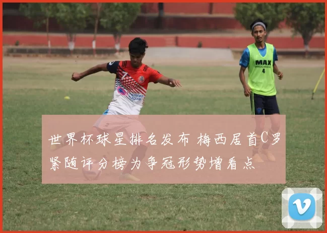 世界杯球星排名发布 梅西居首C罗紧随评分榜为争冠形势增看点