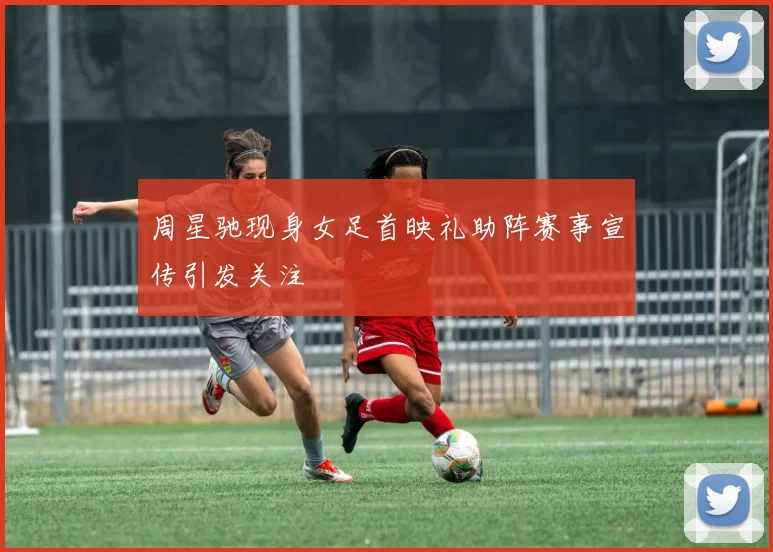 周星驰现身女足首映礼助阵赛事宣传引发关注