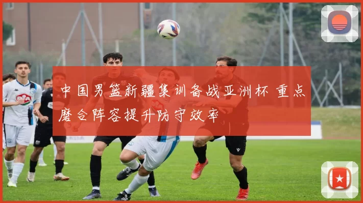 中国男篮新疆集训备战亚洲杯 重点磨合阵容提升防守效率