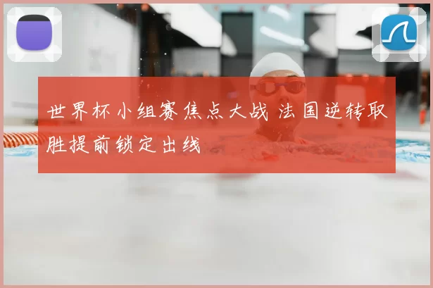 世界杯小组赛焦点大战 法国逆转取胜提前锁定出线