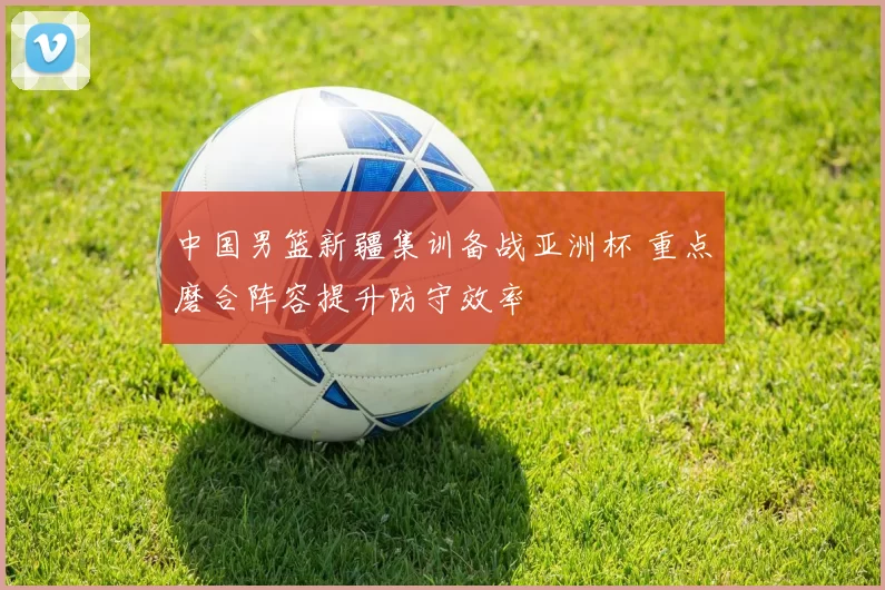 中国男篮新疆集训备战亚洲杯 重点磨合阵容提升防守效率