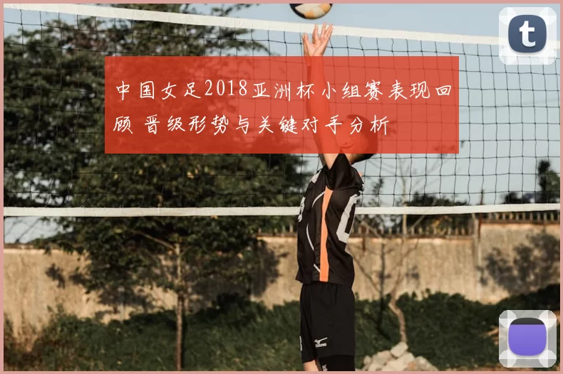 中国女足2018亚洲杯小组赛表现回顾 晋级形势与关键对手分析