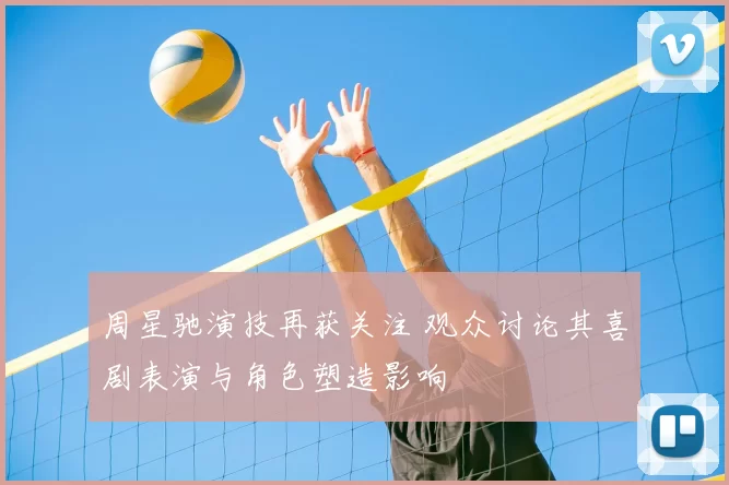 周星驰演技再获关注 观众讨论其喜剧表演与角色塑造影响