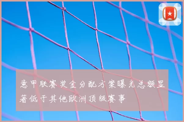 意甲联赛奖金分配方案曝光总额显著低于其他欧洲顶级赛事