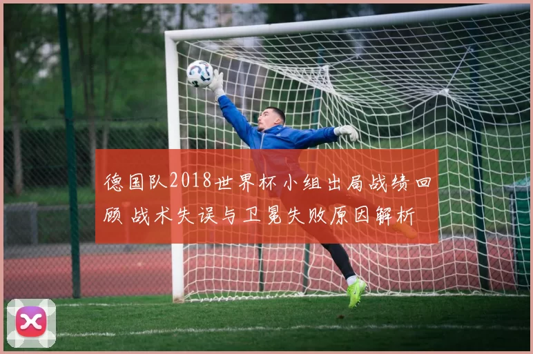 德国队2018世界杯小组出局战绩回顾 战术失误与卫冕失败原因解析