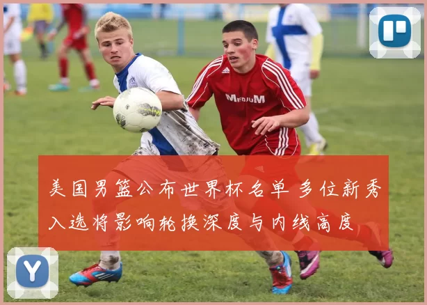 美国男篮公布世界杯名单 多位新秀入选将影响轮换深度与内线高度