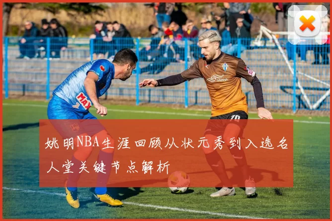 姚明NBA生涯回顾从状元秀到入选名人堂关键节点解析