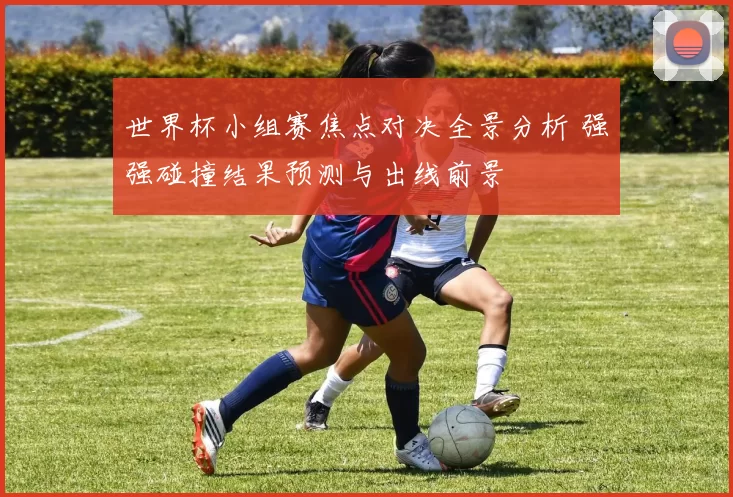 世界杯小组赛焦点对决全景分析 强强碰撞结果预测与出线前景