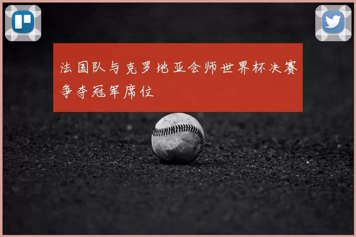 法国队与克罗地亚会师世界杯决赛争夺冠军席位