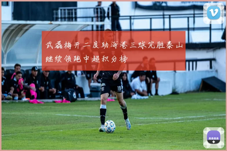 武磊梅开二度助海港三球完胜泰山继续领跑中超积分榜