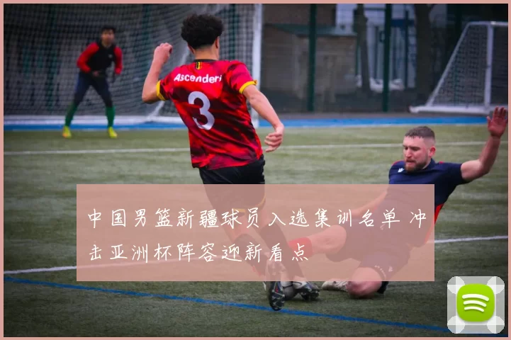 中国男篮新疆球员入选集训名单 冲击亚洲杯阵容迎新看点