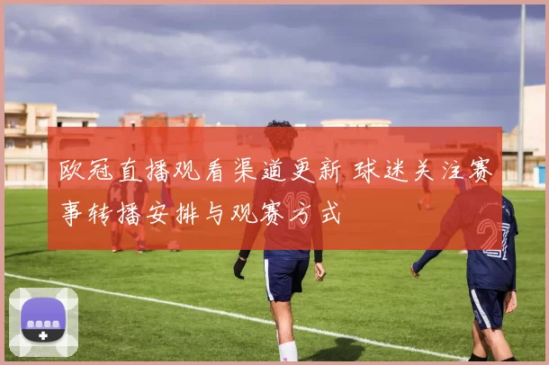 欧冠直播观看渠道更新 球迷关注赛事转播安排与观赛方式