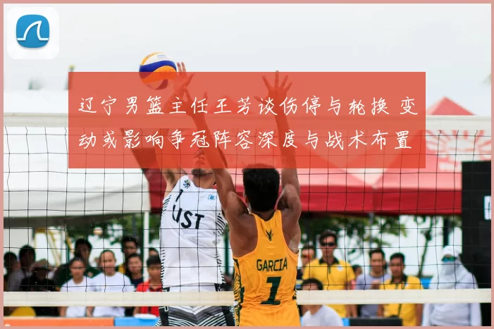 辽宁男篮主任王芳谈伤停与轮换 变动或影响争冠阵容深度与战术布置