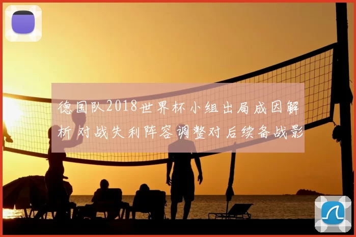 德国队2018世界杯小组出局成因解析 对战失利阵容调整对后续备战影响