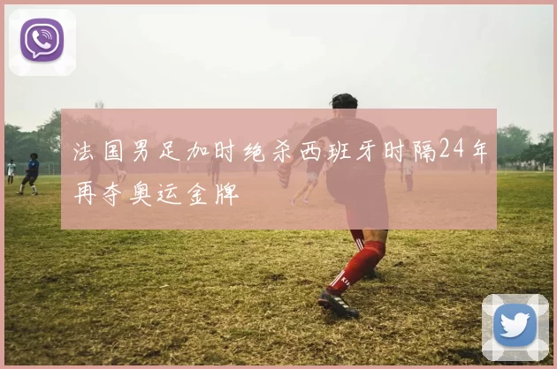 法国男足加时绝杀西班牙时隔24年再夺奥运金牌