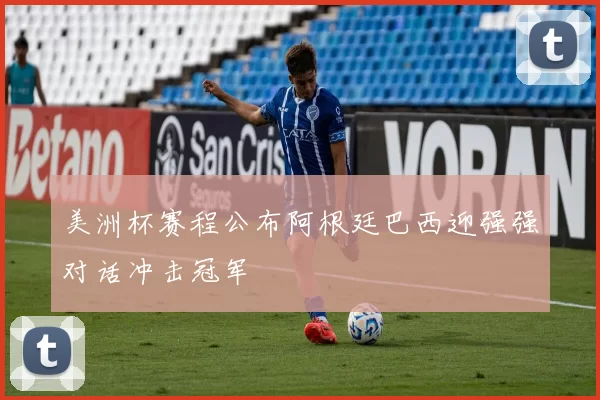 美洲杯赛程公布阿根廷巴西迎强强对话冲击冠军