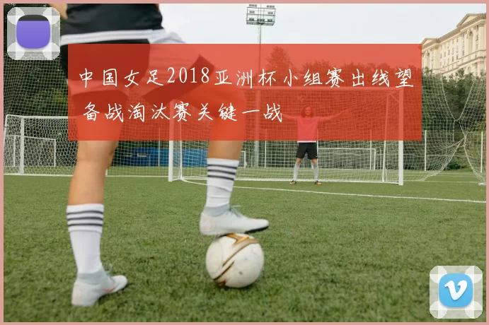 中国女足2018亚洲杯小组赛出线望 备战淘汰赛关键一战