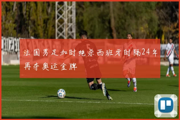 法国男足加时绝杀西班牙时隔24年再夺奥运金牌
