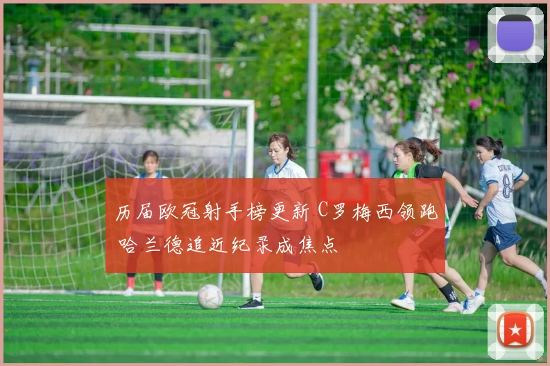 历届欧冠射手榜更新 C罗梅西领跑 哈兰德追近纪录成焦点