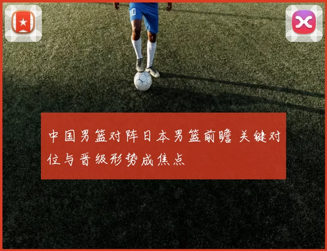 中国男篮对阵日本男篮前瞻 关键对位与晋级形势成焦点