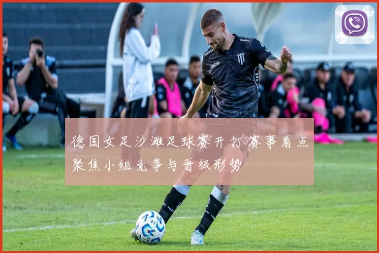 德国女足沙滩足球赛开打 赛事看点聚焦小组竞争与晋级形势