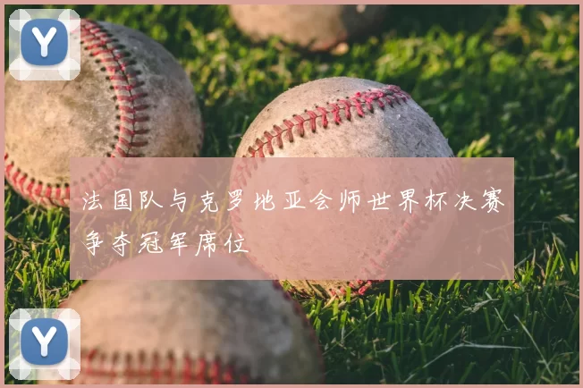 法国队与克罗地亚会师世界杯决赛争夺冠军席位