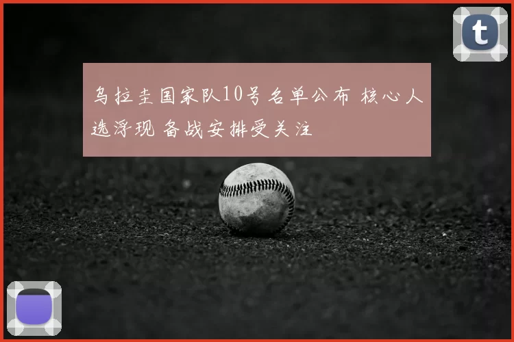 乌拉圭国家队10号名单公布 核心人选浮现 备战安排受关注