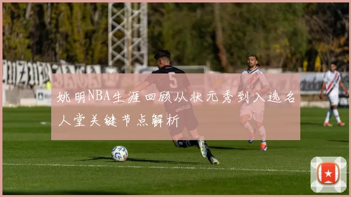 姚明NBA生涯回顾从状元秀到入选名人堂关键节点解析