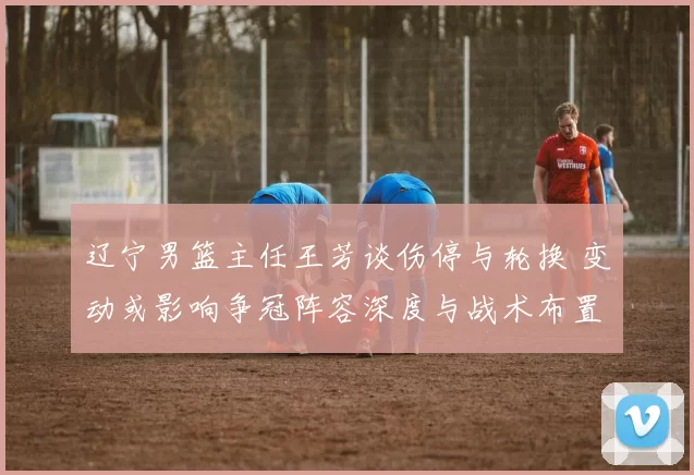 辽宁男篮主任王芳谈伤停与轮换 变动或影响争冠阵容深度与战术布置