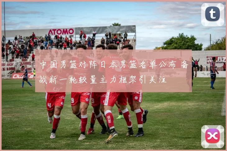 中国男篮对阵日本男篮名单公布 备战新一轮较量主力框架引关注