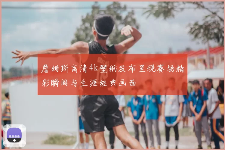 詹姆斯高清4k壁纸发布呈现赛场精彩瞬间与生涯经典画面