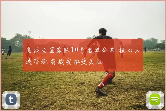 乌拉圭国家队10号名单公布 核心人选浮现 备战安排受关注