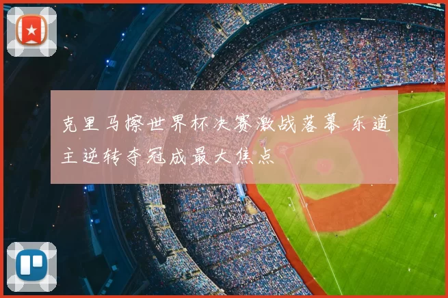 克里马擦世界杯决赛激战落幕 东道主逆转夺冠成最大焦点
