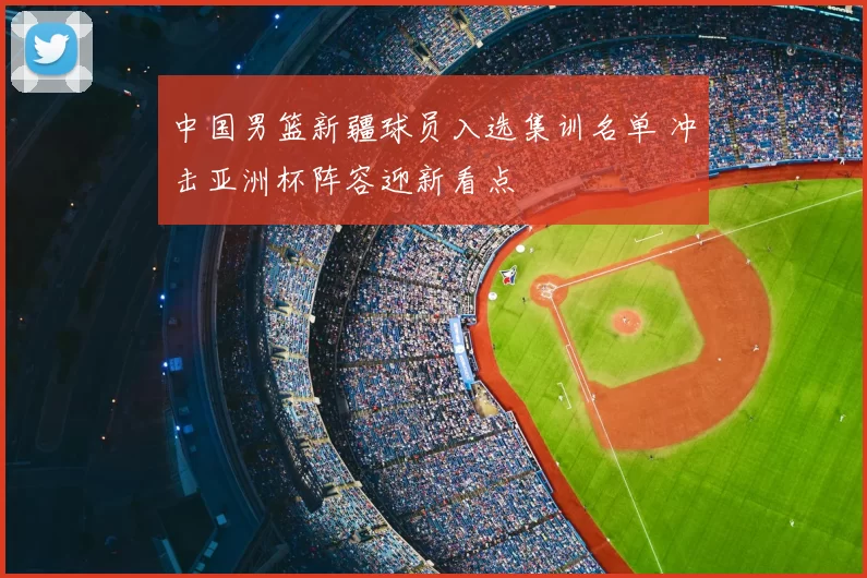 中国男篮新疆球员入选集训名单 冲击亚洲杯阵容迎新看点