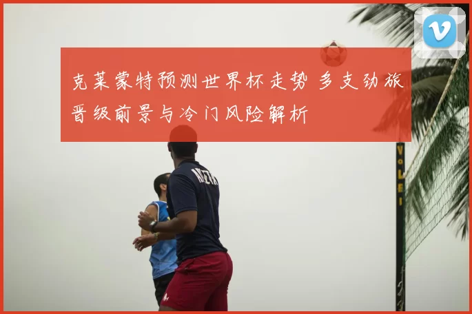 克莱蒙特预测世界杯走势 多支劲旅晋级前景与冷门风险解析