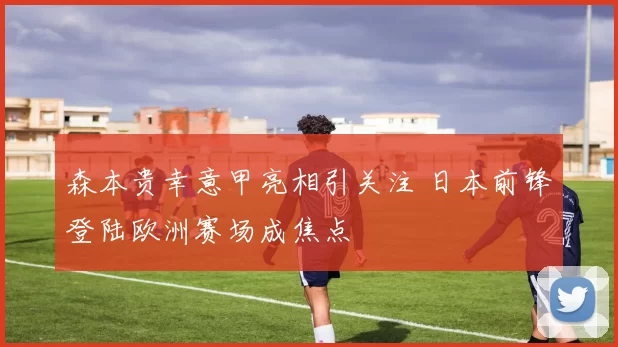 森本贵幸意甲亮相引关注 日本前锋登陆欧洲赛场成焦点