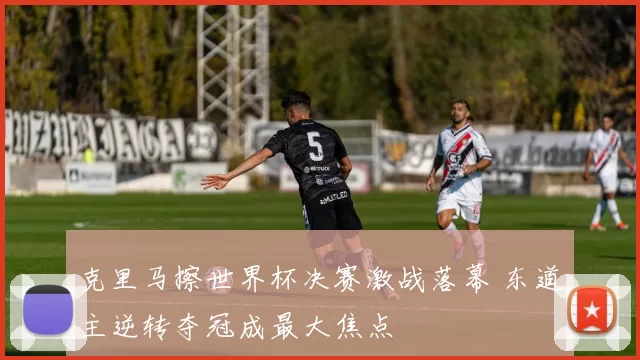 克里马擦世界杯决赛激战落幕 东道主逆转夺冠成最大焦点