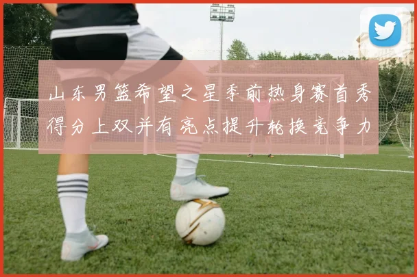 山东男篮希望之星季前热身赛首秀得分上双并有亮点提升轮换竞争力