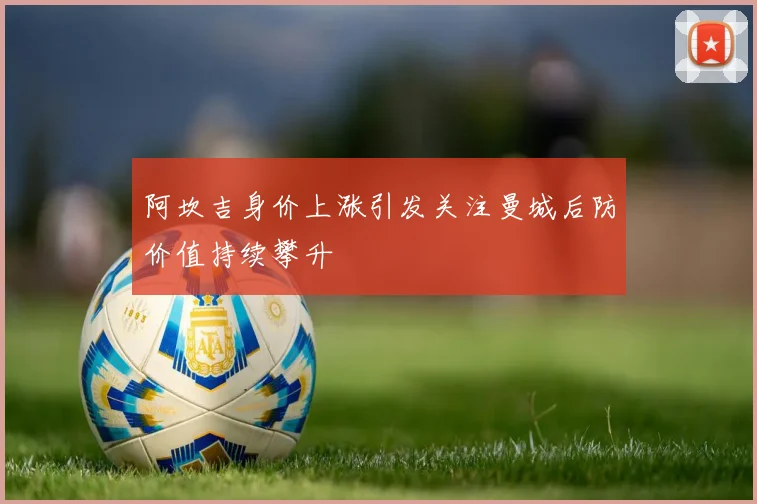 阿坎吉身价上涨引发关注曼城后防价值持续攀升