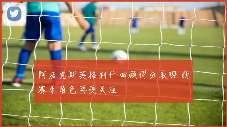阿历克斯英格利什回顾得分表现 新赛季角色再受关注