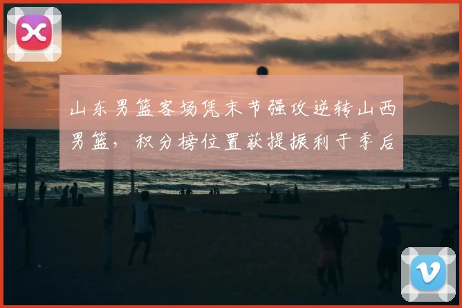 山东男篮客场凭末节强攻逆转山西男篮，积分榜位置获提振利于季后赛