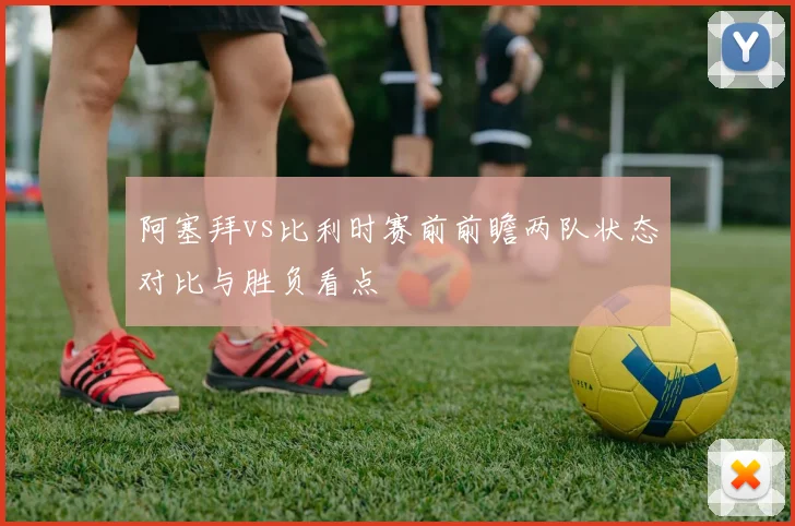 阿塞拜vs比利时赛前前瞻两队状态对比与胜负看点